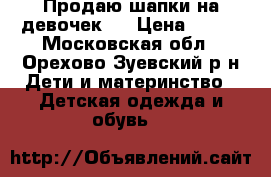 Продаю шапки на девочек.  › Цена ­ 250 - Московская обл., Орехово-Зуевский р-н Дети и материнство » Детская одежда и обувь   